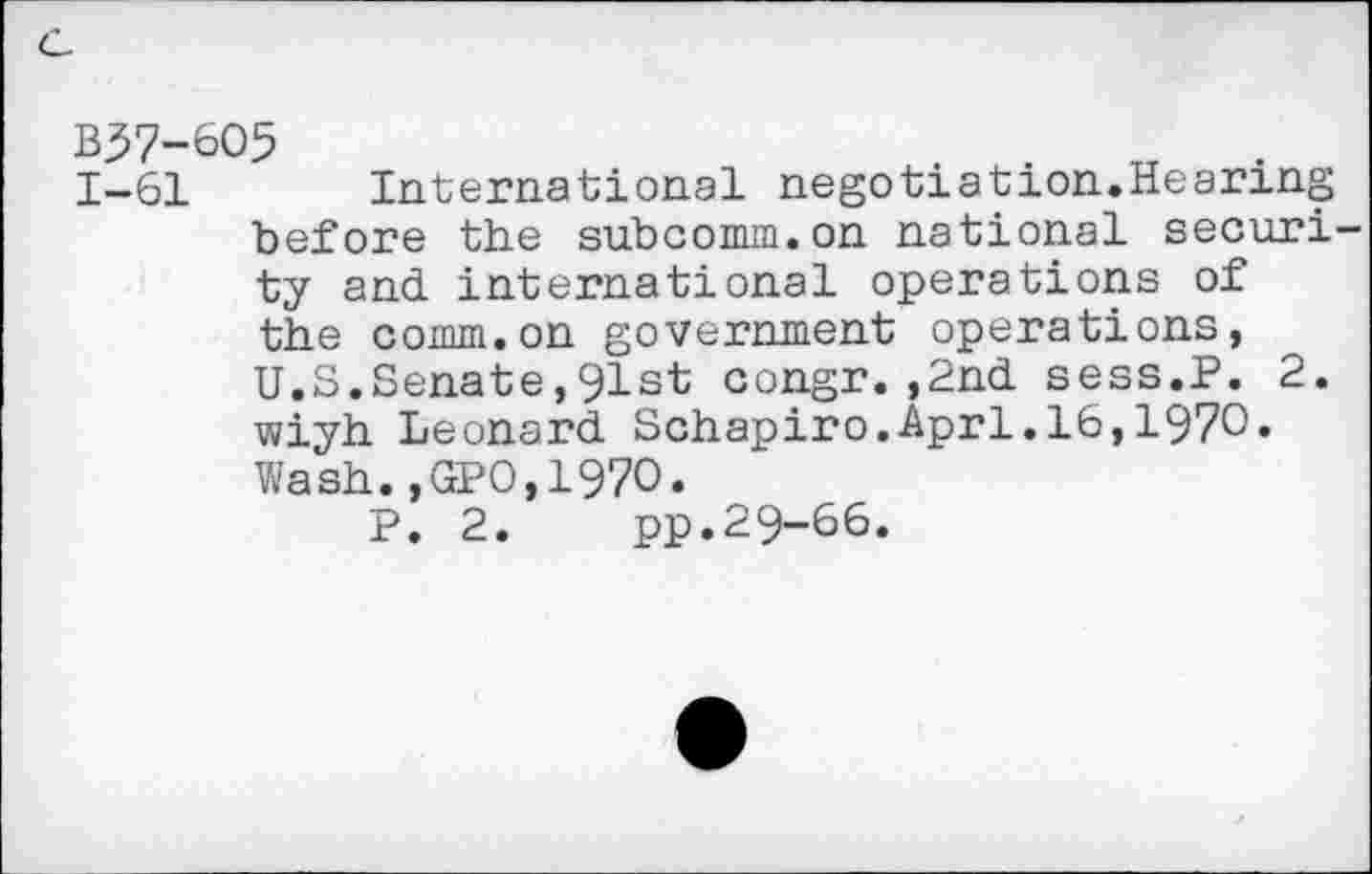 ﻿c.
B37-6O5
1-61 International negotiation.Hearing before the subcomm.on national security and international operations of the comm.on government operations, U.S.Senate,91st congr.,2nd sess.P. 2. wiyh Leonard Schapiro.Aprl.16,1970» Wash.,GPO,197O.
P. 2. pp.29-66.